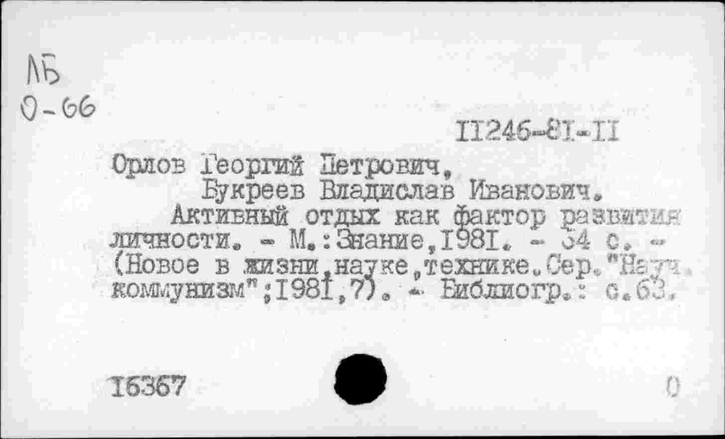 ﻿1\ь
0-66
11246-81*11
Орлов Георгий Петрович,
Букреев Владислав Иванович.
Активный отдых как фактор развити? личности. - М.:Знание,1981. - о4 с. -(Новое в .жизни,науке „техникеиСер. "Начч кожунизтлп,‘1981,7)в -• Еиблиогр»: с.63,
16367	ф	0